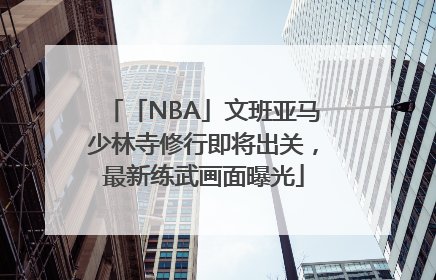 「NBA」文班亚马少林寺修行即将出关，最新练武画面曝光