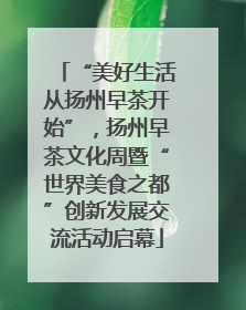 “美好生活从扬州早茶开始”，扬州早茶文化周暨“世界美食之都”创新发展交流活动启幕