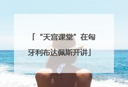 “天宫课堂”在匈牙利布达佩斯开讲