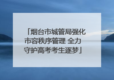 烟台市城管局强化市容秩序管理 全力守护高考考生逐梦