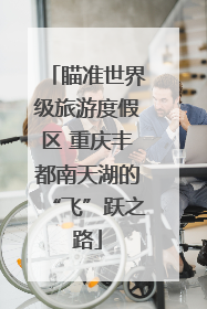 瞄准世界级旅游度假区 重庆丰都南天湖的“飞”跃之路