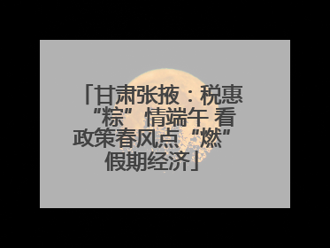 甘肃张掖：税惠“粽”情端午 看政策春风点“燃”假期经济