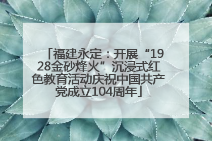 福建永定：开展“1928金砂烽火”沉浸式红色教育活动庆祝中国共产党成立104周年