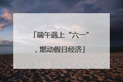 端午遇上“六一”，燃动假日经济