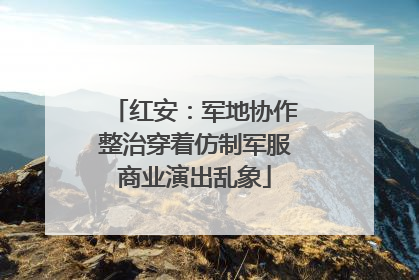 红安：军地协作整治穿着仿制军服商业演出乱象
