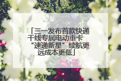 三一发布首款快递干线专属电动重卡 “速递新星”续航更远成本更低