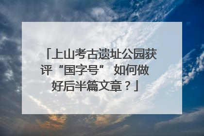 上山考古遗址公园获评“国字号” 如何做好后半篇文章？