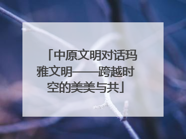 中原文明对话玛雅文明——跨越时空的美美与共