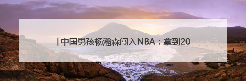 中国男孩杨瀚森闯入NBA：拿到2000万美元薪酬，未来商业价值几何