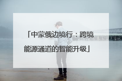 中蒙俄边境行：跨境能源通道的智能升级