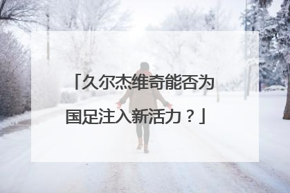 久尔杰维奇能否为国足注入新活力？