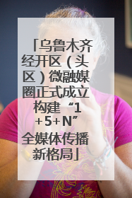 乌鲁木齐经开区（头区）微融媒圈正式成立 构建“1+5+N”全媒体传播新格局