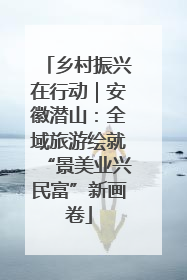 乡村振兴在行动｜安徽潜山：全域旅游绘就“景美业兴民富”新画卷