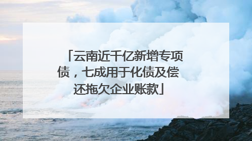 云南近千亿新增专项债，七成用于化债及偿还拖欠企业账款