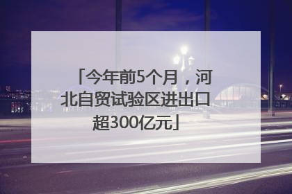 今年前5个月，河北自贸试验区进出口超300亿元
