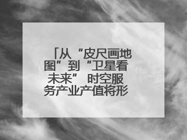 从“皮尺画地图”到“卫星看未来” 时空服务产业产值将形成万亿级市场