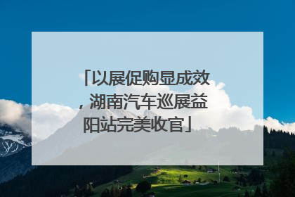 以展促购显成效，湖南汽车巡展益阳站完美收官