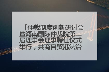 仲裁制度创新研讨会暨海南国际仲裁院第二届理事会理事聘任仪式举行，共商自贸港法治建设新路径
