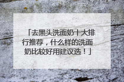 去黑头洗面奶十大排行推荐，什么样的洗面奶比较好用建议选！