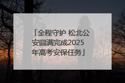 全程守护 松北公安圆满完成2025年高考安保任务