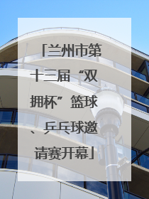 兰州市第十三届“双拥杯”篮球、乒乓球邀请赛开幕