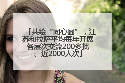 共绘“同心圆”，江苏和拉萨平均每年开展各层次交流200多批、近2000人次