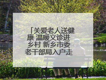 关爱老人送健康 温暖义诊进乡村 新乡市委老干部局入户走访和义诊活动