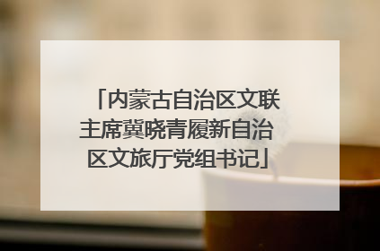 内蒙古自治区文联主席冀晓青履新自治区文旅厅党组书记