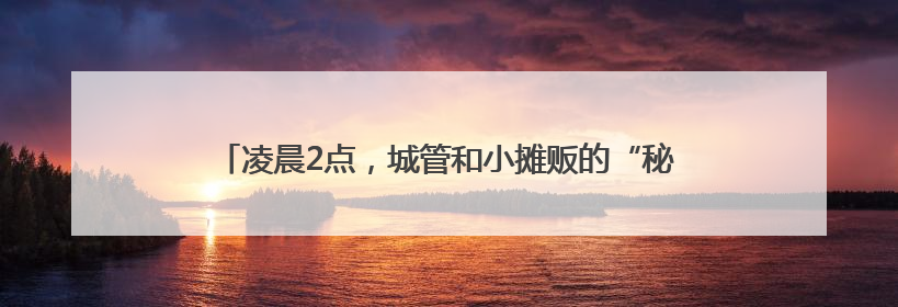 凌晨2点，城管和小摊贩的“秘密交易”？苏州吴江七都镇的“潮汐摊区”让城市管理有了人情味