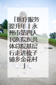 医疗服务提升年丨永州市第四人民医院医共体总院基层行走进梳子铺乡金花村