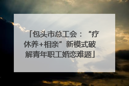 包头市总工会：“疗休养+相亲”新模式破解青年职工婚恋难题