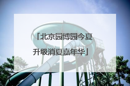 北京园博园今夏升级消夏嘉年华