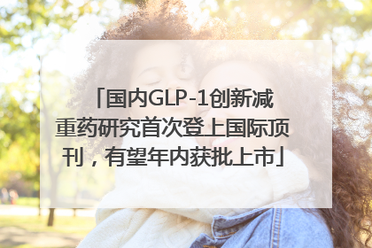 国内GLP-1创新减重药研究首次登上国际顶刊，有望年内获批上市
