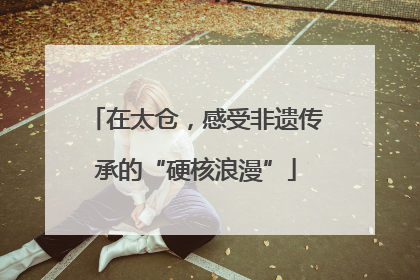 在太仓，感受非遗传承的“硬核浪漫”