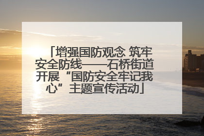 增强国防观念 筑牢安全防线——石桥街道开展“国防安全牢记我心”主题宣传活动