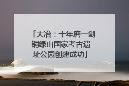 大冶：十年磨一剑 铜绿山国家考古遗址公园创建成功