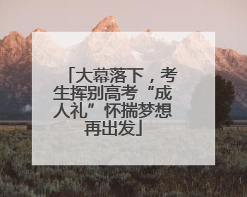 大幕落下，考生挥别高考“成人礼”怀揣梦想再出发