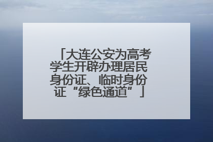 大连公安为高考学生开辟办理居民身份证、临时身份证“绿色通道”