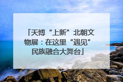 天博“上新”北朝文物展：在这里“遇见”民族融合大舞台