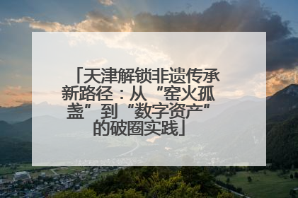 天津解锁非遗传承新路径：从“窑火孤盏”到“数字资产”的破圈实践