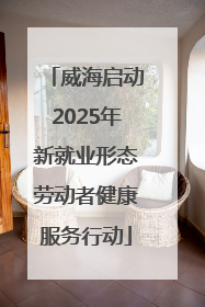 威海启动2025年新就业形态劳动者健康服务行动