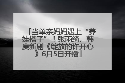 当单亲妈妈遇上“养娃搭子”！张雨绮、韩庚新剧《绽放的许开心》6月5日开播