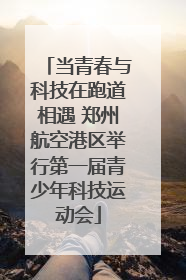 当青春与科技在跑道相遇 郑州航空港区举行第一届青少年科技运动会