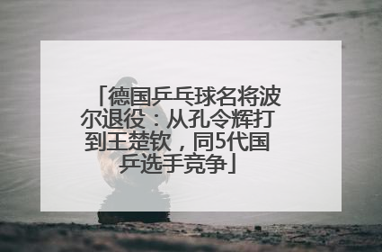 德国乒乓球名将波尔退役：从孔令辉打到王楚钦，同5代国乒选手竞争
