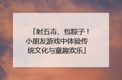 射五毒、包粽子！小朋友游戏中体验传统文化与童趣欢乐