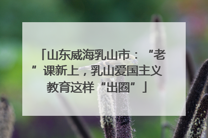 山东威海乳山市：“老”课新上，乳山爱国主义教育这样“出圈”