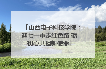 山西电子科技学院：迎七一重走红色路 砺初心共担新使命