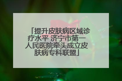 提升皮肤病区域诊疗水平 济宁市第一人民医院牵头成立皮肤病专科联盟