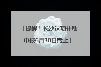 提醒！长沙这项补助申报6月30日截止