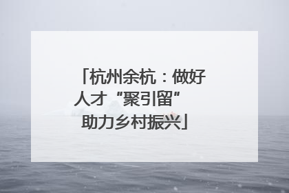 杭州余杭：做好人才“聚引留” 助力乡村振兴